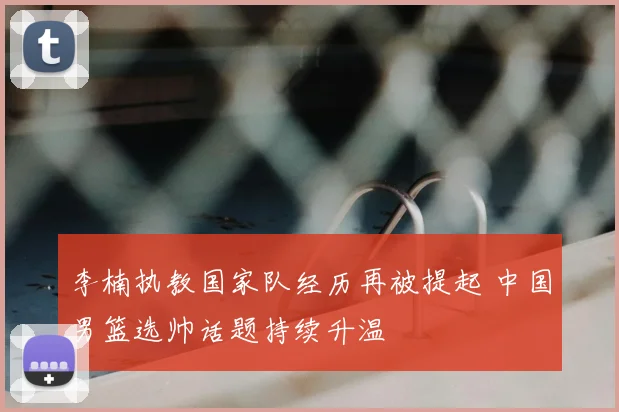 李楠执教国家队经历再被提起 中国男篮选帅话题持续升温