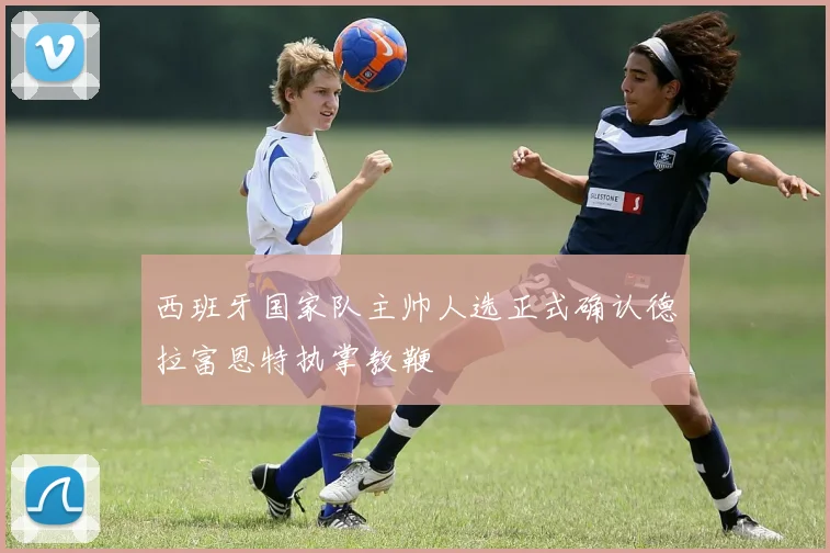 西班牙国家队主帅人选正式确认德拉富恩特执掌教鞭