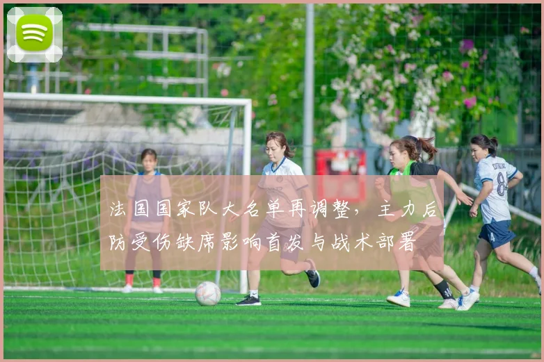 法国国家队大名单再调整，主力后防受伤缺席影响首发与战术部署