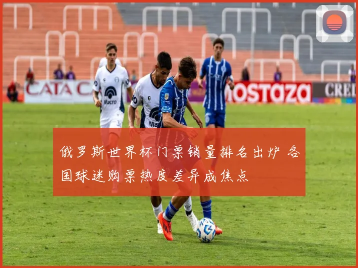 俄罗斯世界杯门票销量排名出炉 各国球迷购票热度差异成焦点