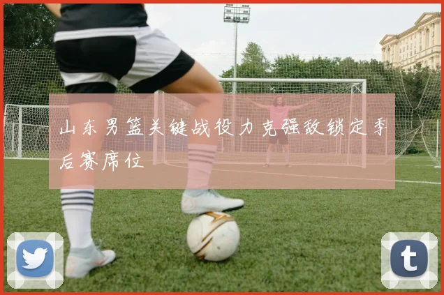 山东男篮关键战役力克强敌锁定季后赛席位