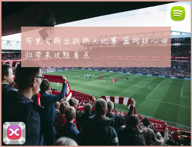 布里奇斯出战热火比赛 篮网核心回归带来攻防看点