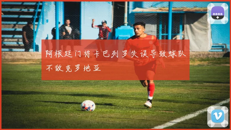 阿根廷门将卡巴列罗失误导致球队不敌克罗地亚