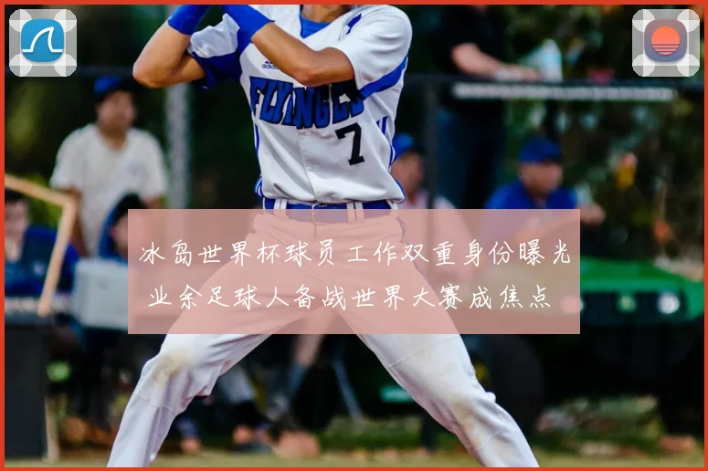 冰岛世界杯球员工作双重身份曝光 业余足球人备战世界大赛成焦点