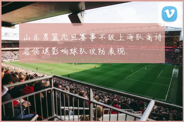 山东男篮元旦赛事不敌上海队高诗岩伤退影响球队攻防表现
