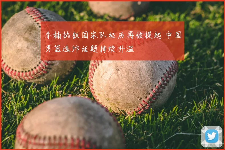 李楠执教国家队经历再被提起 中国男篮选帅话题持续升温