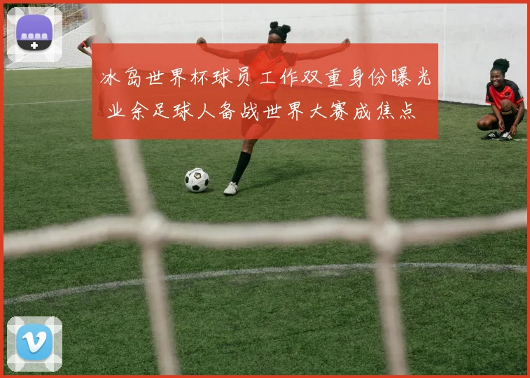 冰岛世界杯球员工作双重身份曝光 业余足球人备战世界大赛成焦点