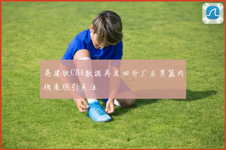 易建联CBA数据再度回升广东男篮内线表现引关注