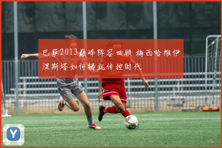 巴萨2013巅峰阵容回顾 梅西哈维伊涅斯塔如何铸就传控时代