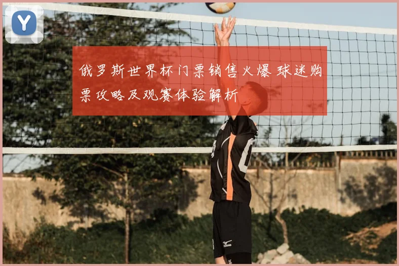 俄罗斯世界杯门票销售火爆 球迷购票攻略及观赛体验解析