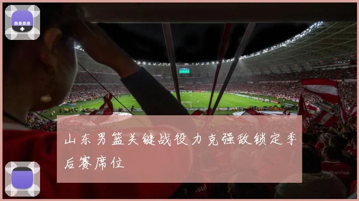 山东男篮关键战役力克强敌锁定季后赛席位