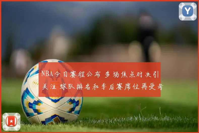 NBA今日赛程公布 多场焦点对决引关注 球队排名和季后赛席位再受考验