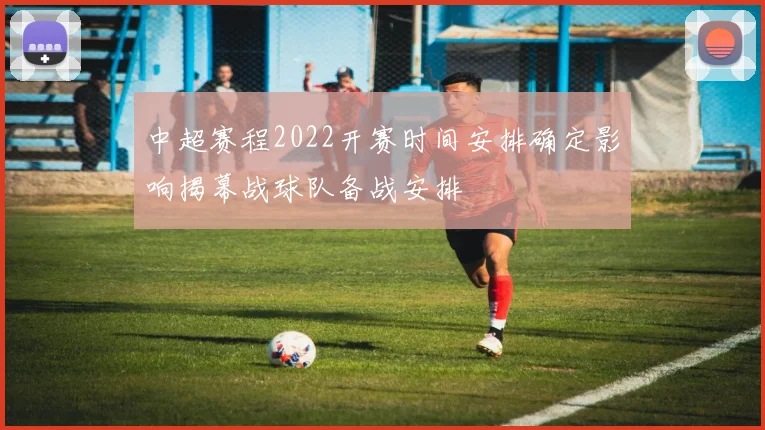中超赛程2022开赛时间安排确定影响揭幕战球队备战安排
