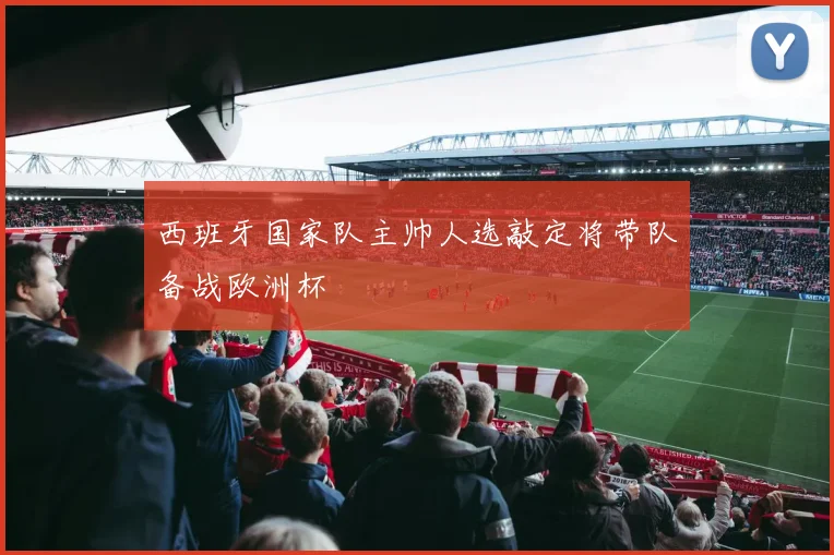 西班牙国家队主帅人选敲定将带队备战欧洲杯