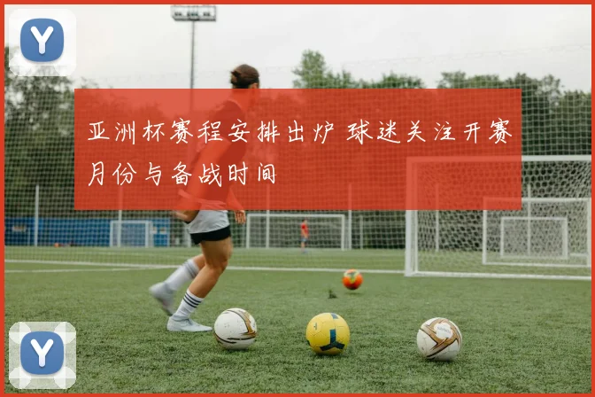亚洲杯赛程安排出炉 球迷关注开赛月份与备战时间