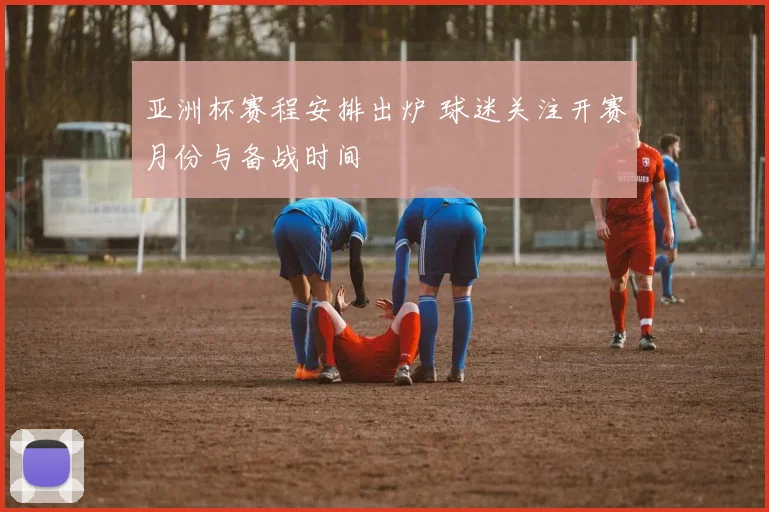 亚洲杯赛程安排出炉 球迷关注开赛月份与备战时间