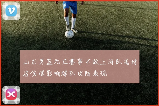 山东男篮元旦赛事不敌上海队高诗岩伤退影响球队攻防表现