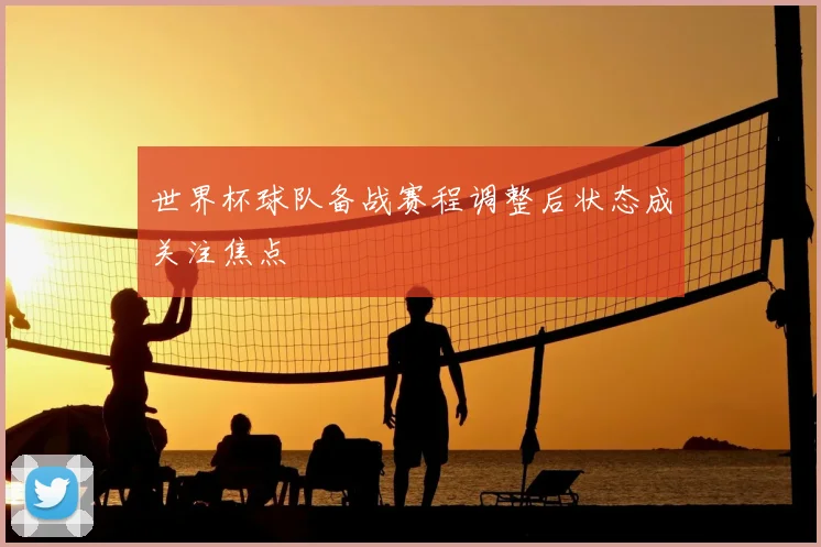 世界杯球队备战赛程调整后状态成关注焦点