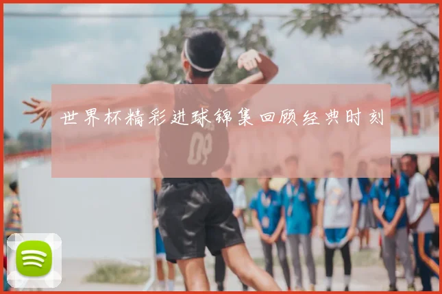世界杯精彩进球锦集回顾经典时刻