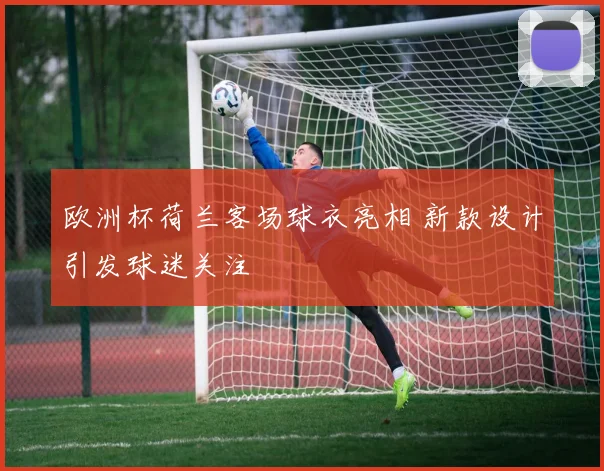 欧洲杯荷兰客场球衣亮相 新款设计引发球迷关注