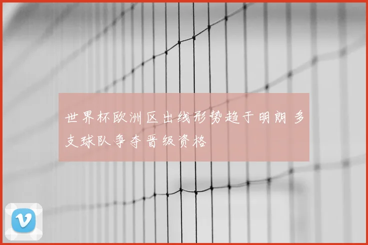 世界杯欧洲区出线形势趋于明朗 多支球队争夺晋级资格